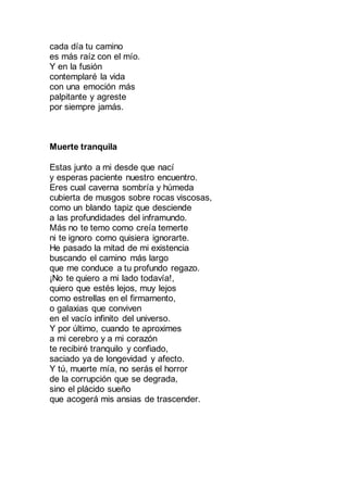 cada día tu camino
es más raíz con el mío.
Y en la fusión
contemplaré la vida
con una emoción más
palpitante y agreste
por siempre jamás.
Muerte tranquila
Estas junto a mi desde que nací
y esperas paciente nuestro encuentro.
Eres cual caverna sombría y húmeda
cubierta de musgos sobre rocas viscosas,
como un blando tapiz que desciende
a las profundidades del inframundo.
Más no te temo como creía temerte
ni te ignoro como quisiera ignorarte.
He pasado la mitad de mi existencia
buscando el camino más largo
que me conduce a tu profundo regazo.
¡No te quiero a mi lado todavía!,
quiero que estés lejos, muy lejos
como estrellas en el firmamento,
o galaxias que conviven
en el vacío infinito del universo.
Y por último, cuando te aproximes
a mi cerebro y a mi corazón
te recibiré tranquilo y confiado,
saciado ya de longevidad y afecto.
Y tú, muerte mía, no serás el horror
de la corrupción que se degrada,
sino el plácido sueño
que acogerá mis ansias de trascender.
 