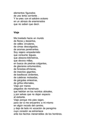 elementos figurados
de una lenta corriente .
Y te unes con el salobre océano
en un abrazo de enamorados
que no saben que decir.
Viaje
Me traslado hacia un mundo
de flores y desiertos,
de valles circulares,
de cimas descolgadas,
de aromas penetrantes.
Soy viajero empedernido
que consume leguas,
que atesora kilómetros,
que devora millas,
en busca de piedras colgantes,
de glaciares entumecidos,
de forestas efímeras,
de insectos gigantes,
de basiliscos ardientes,
de culebras moteadas,
de gárgolas siniestras,
de grifos infernales,
Viajo por mares
plagados de monstruos
que habitan en los recintos abisales,
y por selvas que no dejan espacio
al visitante.
Viajo porque mis pies viajan,
para ver si me encuentro a mi mismo
en algún recodo del camino,
y dejo de lado mi vocación de peregrino
cuyo corazón se estremece
ante los hechos inenarrables de los hombres.
 