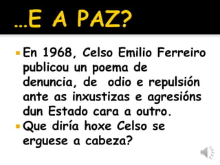  En 1968, Celso Emilio Ferreiro
publicou un poema de
denuncia, de odio e repulsión
ante as inxustizas e agresións
dun Estado cara a outro.
 Que diría hoxe Celso se
erguese a cabeza?
 