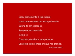 Estou diariamente à tua espera como quem espera um astro pela noite Defino-te em segredos Revejo-te em memória Invejo-te Construo a tua boca sem palavras Construo este silêncio em que me prendo. João Rui de Sousa 