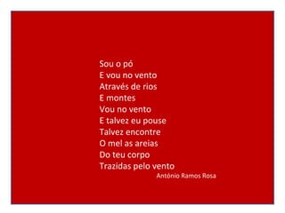 Sou o pó E vou no vento Através de rios E montes Vou no vento E talvez eu pouse Talvez encontre O mel as areias Do teu corpo Trazidas pelo vento António Ramos Rosa 