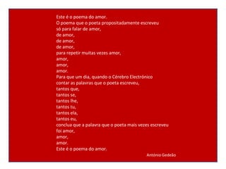 Este é o poema do amor. O poema que o poeta propositadamente escreveu só para falar de amor, de amor, de amor, de amor, para repetir muitas vezes amor, amor, amor, amor. Para que um dia, quando o Cérebro Electrónico contar as palavras que o poeta escreveu, tantos que, tantos se, tantos lhe, tantos tu, tantos ela, tantos eu, conclua que a palavra que o poeta mais vezes escreveu foi amor, amor, amor. Este é o poema do amor. António Gedeão 