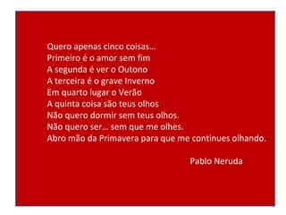 Quero apenas cinco coisas… Primeiro é o amor sem fim A segunda é ver o Outono A terceira é o grave Inverno Em quarto lugar o Verão A quinta coisa são teus olhos Não quero dormir sem teus olhos. Não quero ser… sem que me olhes. Abro mão da Primavera para que me continues olhando. Pablo Neruda 