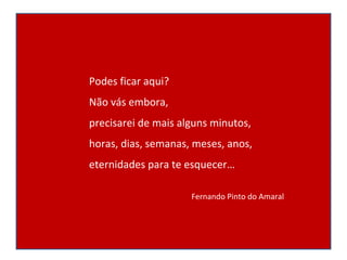 Podes ficar aqui? Não vás embora, precisarei de mais alguns minutos, horas, dias, semanas, meses, anos, eternidades para te esquecer… Fernando Pinto do Amaral 