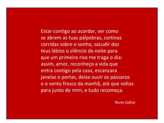 Estar contigo ao acordar, ver como se abrem as tuas pálpebras, cortinas corridas sobre o sonho, sacudir dos teus lábios o silêncio da noite para que um primeiro riso me traga o dia: assim, amor, reconheço a vida que entra contigo pela casa, escancara janelas e portas, deixa ouvir os pássaros e o vento fresco da manhã, até que voltas para junto de mim, e tudo recomeça. Nuno Júdice 