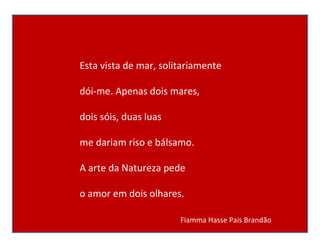 Esta vista de mar, solitariamente dói-me. Apenas dois mares, dois sóis, duas luas me dariam riso e bálsamo. A arte da Natureza pede o amor em dois olhares.      Fiamma Hasse Pais Brandão  