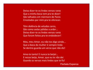 Deixa dizer-te os lindos versos raros Que a minha boca tem pra te dizer! São talhados em mármore de Paros Cinzelados por mim pra te oferecer. Têm dolência de veludos caros, São como sedas pálidas a arder... Deixa dizer-te os lindos versos raros Que foram feitos pra te endoidecer! Mas, meu Amor, eu não tos digo ainda... Que a boca da mulher é sempre linda Se dentro guarda um verso que não diz! Amo-te tanto! E nunca te beijei... E nesse beijo, Amor, que eu te não dei Guardo os versos mais lindos que te fiz! Florbela Espanca   