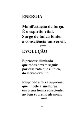 10
ENERGIA
Manifestação de força.
É o espírito vital.
Surge de única fonte:
a consciência universal.
***
EVOLUÇÃO
É processo ilimitado
que todos devem seguir,
por essa rota que é única,
do eterno evoluir.
Responde a força suprema,
que impele a melhorar,
em plena forma consciente,
ao bem supremo alcançar.
***
 