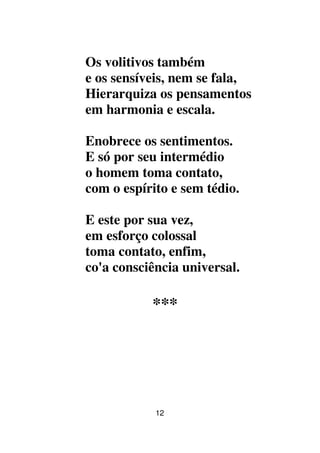 12
Os volitivos também
e os sensíveis, nem se fala,
Hierarquiza os pensamentos
em harmonia e escala.
Enobrece os sentimentos.
E só por seu intermédio
o homem toma contato,
com o espírito e sem tédio.
E este por sua vez,
em esforço colossal
toma contato, enfim,
co'a consciência universal.
***
 