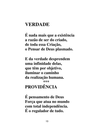 13
VERDADE
É nada mais que a existência
a razão de ser do criado,
de toda essa Criação,
o Pensar de Deus plasmado.
E da verdade desprendem
uma infinidade delas,
que têm por objetivo,
iluminar o caminho
da realização humana.
***
PROVIDÊNCIA
É pensamento de Deus
Força que atua no mundo
com total independência.
É o regulador de tudo.
 