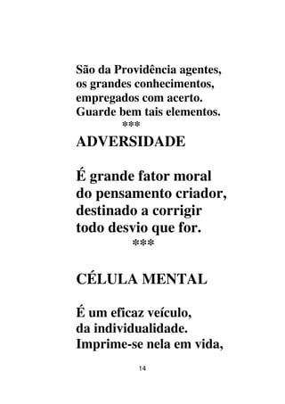 14
São da Providência agentes,
os grandes conhecimentos,
empregados com acerto.
Guarde bem tais elementos.
***
ADVERSIDADE
É grande fator moral
do pensamento criador,
destinado a corrigir
todo desvio que for.
***
CÉLULA MENTAL
É um eficaz veículo,
da individualidade.
Imprime-se nela em vida,
 
