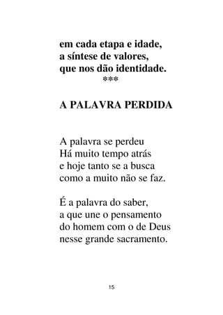 15
em cada etapa e idade,
a síntese de valores,
que nos dão identidade.
***
A PALAVRA PERDIDA
A palavra se perdeu
Há muito tempo atrás
e hoje tanto se a busca
como a muito não se faz.
É a palavra do saber,
a que une o pensamento
do homem com o de Deus
nesse grande sacramento.
 