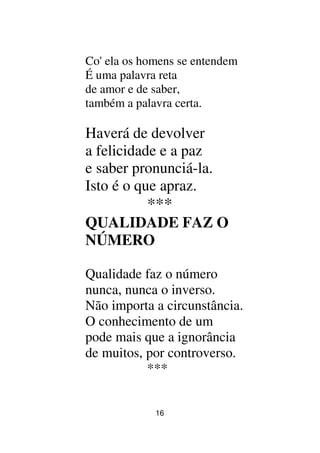 16
Co' ela os homens se entendem
É uma palavra reta
de amor e de saber,
também a palavra certa.
Haverá de devolver
a felicidade e a paz
e saber pronunciá-la.
Isto é o que apraz.
***
QUALIDADE FAZ O
NÚMERO
Qualidade faz o número
nunca, nunca o inverso.
Não importa a circunstância.
O conhecimento de um
pode mais que a ignorância
de muitos, por controverso.
***
 