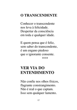 17
O TRANSCENDENTE
Conhecer o transcendente
nos leva à felicidade.
Despertar da consciência
em toda e qualquer idade.
E quem pensa que é feliz,
sem saber do transcendente,
é um engano piedoso
que o ignorante consente.
***
VER VIA DO
ENTENDIMENTO
Não confie nos olhos físicos,
flagrante constrangimento.
Não é real o que captam.
Isso sem qualquer lamento.
 