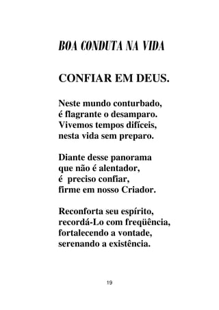 19
BOA CONDUTA NA VIDA
CONFIAR EM DEUS.
Neste mundo conturbado,
é flagrante o desamparo.
Vivemos tempos difíceis,
nesta vida sem preparo.
Diante desse panorama
que não é alentador,
é preciso confiar,
firme em nosso Criador.
Reconforta seu espírito,
recordá-Lo com freqüência,
fortalecendo a vontade,
serenando a existência.
 