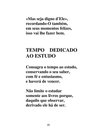 20
«Mas seja digno d'Ele»,
recordando-O também,
em seus momentos felizes,
isso vai lhe fazer bem.
TEMPO DEDICADO
AO ESTUDO
Consagra o tempo ao estudo,
conservando o seu saber,
com fé e entusiasmo,
e haverá de vencer.
Não limite o estudar
somente aos livros porque,
daquilo que observar,
derivado ele há de ser.
 