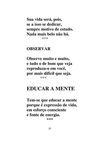 21
Sua vida será, pois,
se a isso se dedicar,
sempre motivo de estudo.
Nada mais belo não há.
***
OBSERVAR
Observe muito e muito,
e tudo o de bom que veja
reproduza-o em você,
por mais difícil que seja.
***
EDUCAR A MENTE
Tem-se que educar a mente
porque é expressão de vida,
em esforço consciente
e fonte de energia.
***
 
