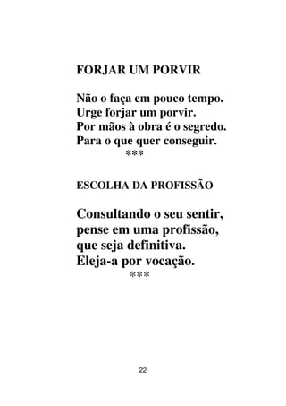 22
FORJAR UM PORVIR
Não o faça em pouco tempo.
Urge forjar um porvir.
Por mãos à obra é o segredo.
Para o que quer conseguir.
***
ESCOLHA DA PROFISSÃO
Consultando o seu sentir,
pense em uma profissão,
que seja definitiva.
Eleja-a por vocação.
***
 