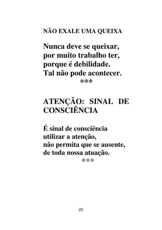 23
NÃO EXALE UMA QUEIXA
Nunca deve se queixar,
por muito trabalho ter,
porque é debilidade.
Tal não pode acontecer.
***
ATENÇÃO: SINAL DE
CONSCIÊNCIA
É sinal de consciência
utilizar a atenção,
não permita que se ausente,
de toda nossa atuação.
***
 