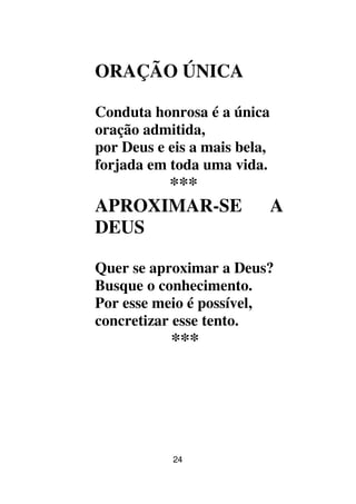 24
ORAÇÃO ÚNICA
Conduta honrosa é a única
oração admitida,
por Deus e eis a mais bela,
forjada em toda uma vida.
***
APROXIMAR-SE A
DEUS
Quer se aproximar a Deus?
Busque o conhecimento.
Por esse meio é possível,
concretizar esse tento.
***
 