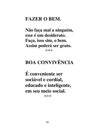 25
FAZER O BEM.
Não faça mal a ninguém,
esse é um desiderato.
Faça, isso sim, o bem.
Assim poderá ser grato.
***
BOA CONVIVÊNCIA
É conveniente ser
sociável e cordial,
educado e inteligente,
em seu meio social.
***
 