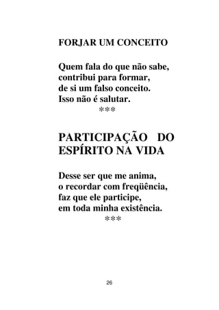 26
FORJAR UM CONCEITO
Quem fala do que não sabe,
contribui para formar,
de si um falso conceito.
Isso não é salutar.
***
PARTICIPAÇÃO DO
ESPÍRITO NA VIDA
Desse ser que me anima,
o recordar com freqüência,
faz que ele participe,
em toda minha existência.
***
 