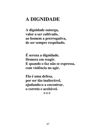 27
A DIGNIDADE
A dignidade outorga,
valor a ser cultivado,
ao homem a prerrogativa,
de ser sempre respeitado.
É serena a dignidade.
Demora em reagir.
E quando o faz não se expressa,
com violência no agir.
Ela é uma defesa,
por ser tão inalterável,
ajudando-o a encontrar,
o correto e aceitável.
***
 
