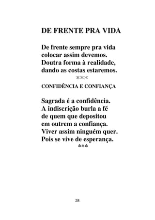 28
DE FRENTE PRA VIDA
De frente sempre pra vida
colocar assim devemos.
Doutra forma à realidade,
dando as costas estaremos.
***
CONFIDÊNCIA E CONFIANÇA
Sagrada é a confidência.
A indiscrição burla a fé
de quem que depositou
em outrem a confiança.
Viver assim ninguém quer.
Pois se vive de esperança.
***
 
