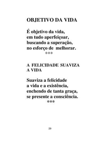 29
OBJETIVO DA VIDA
É objetivo da vida,
em tudo aperfeiçoar,
buscando a superação,
no esforço de melhorar.
***
A FELICIDADE SUAVIZA
A VIDA
Suaviza a felicidade
a vida e a existência,
enchendo de tanta graça,
se presente a consciência.
***
 