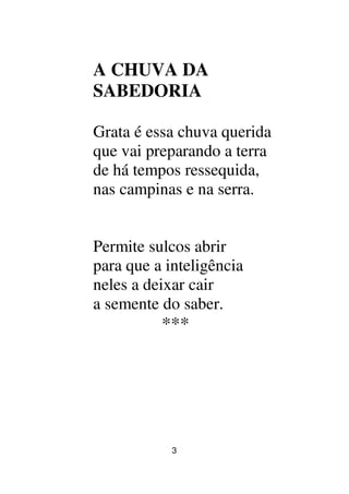 3
A CHUVA DA
SABEDORIA
Grata é essa chuva querida
que vai preparando a terra
de há tempos ressequida,
nas campinas e na serra.
Permite sulcos abrir
para que a inteligência
neles a deixar cair
a semente do saber.
***
 