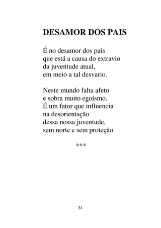 31
DESAMOR DOS PAIS
É no desamor dos pais
que está a causa do extravio
da juventude atual,
em meio a tal desvario.
Neste mundo falta afeto
e sobra muito egoísmo.
É um fator que influencia
na desorientação
dessa nossa juventude,
sem norte e sem proteção
***
 