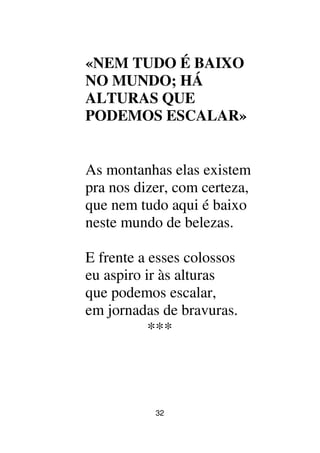32
«NEM TUDO É BAIXO
NO MUNDO; HÁ
ALTURAS QUE
PODEMOS ESCALAR»
As montanhas elas existem
pra nos dizer, com certeza,
que nem tudo aqui é baixo
neste mundo de belezas.
E frente a esses colossos
eu aspiro ir às alturas
que podemos escalar,
em jornadas de bravuras.
***
 