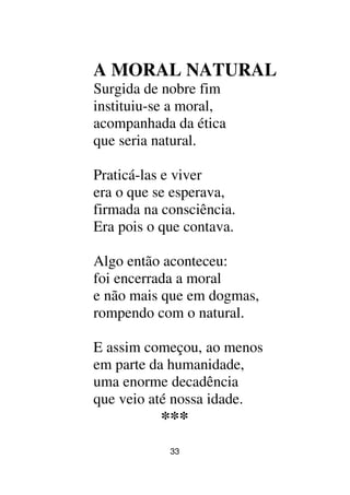33
A MORAL NATURAL
Surgida de nobre fim
instituiu-se a moral,
acompanhada da ética
que seria natural.
Praticá-las e viver
era o que se esperava,
firmada na consciência.
Era pois o que contava.
Algo então aconteceu:
foi encerrada a moral
e não mais que em dogmas,
rompendo com o natural.
E assim começou, ao menos
em parte da humanidade,
uma enorme decadência
que veio até nossa idade.
***
 