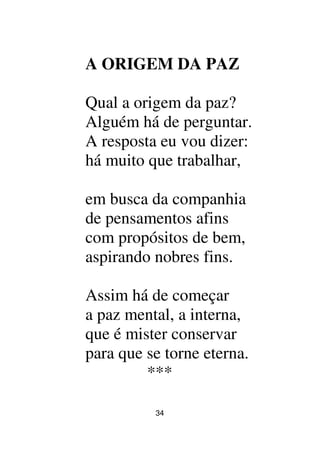 34
A ORIGEM DA PAZ
Qual a origem da paz?
Alguém há de perguntar.
A resposta eu vou dizer:
há muito que trabalhar,
em busca da companhia
de pensamentos afins
com propósitos de bem,
aspirando nobres fins.
Assim há de começar
a paz mental, a interna,
que é mister conservar
para que se torne eterna.
***
 