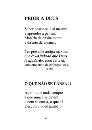 35
PEDIR A DEUS
Saber bastar-se a si mesmo,
e aprender a pensar.
Matéria de ensinamento.
e da arte de ensinar.
Ter presente antiga máxima
que é: «Ajuda-te que Deus
te ajudará», com certeza,
com empenho de esforços seus.
***
O QUE NÃO SE CANSA !?
Aquilo que anda sempre
e que nunca se detém
e nem se cansa, o que é?
Descubra você também.
 