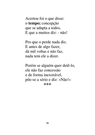 36
Acertou foi o que disse:
o tempo; concepção
que se adapta a todos.
E que a muitos diz: - não!
Pro que o perde nada diz.
E antes de algo fazer,
dá mil voltas e não faz,
nada tem ele a dizer.
Porém se alguém quer detê-lo,
ele não faz concessão
e de forma inexorável,
põe-se a sério e diz: «Não!»
***
 