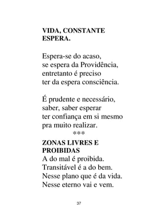 37
VIDA, CONSTANTE
ESPERA.
Espera-se do acaso,
se espera da Providência,
entretanto é preciso
ter da espera consciência.
É prudente e necessário,
saber, saber esperar
ter confiança em si mesmo
pra muito realizar.
***
ZONAS LIVRES E
PROIBIDAS
A do mal é proibida.
Transitável é a do bem.
Nesse plano que é da vida.
Nesse eterno vai e vem.
 