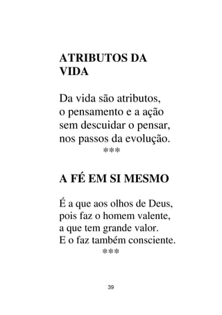 39
ATRIBUTOS DA
VIDA
Da vida são atributos,
o pensamento e a ação
sem descuidar o pensar,
nos passos da evolução.
***
A FÉ EM SI MESMO
É a que aos olhos de Deus,
pois faz o homem valente,
a que tem grande valor.
E o faz também consciente.
***
 