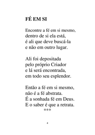 4
FÉ EM SI
Encontre a fé em si mesmo,
dentro de si ela está,
é ali que deve buscá-la
e não em outro lugar.
Ali foi depositada
pelo próprio Criador
e lá será encontrada,
em todo seu esplendor.
Então a fé em si mesmo,
não é a fé abstrata.
É a sonhada fé em Deus.
E o saber é que a retrata.
***
 