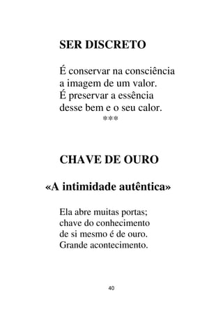 40
SER DISCRETO
É conservar na consciência
a imagem de um valor.
É preservar a essência
desse bem e o seu calor.
***
CHAVE DE OURO
«A intimidade autêntica»
Ela abre muitas portas;
chave do conhecimento
de si mesmo é de ouro.
Grande acontecimento.
 