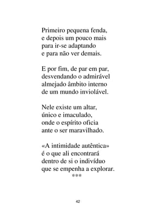 42
Primeiro pequena fenda,
e depois um pouco mais
para ir-se adaptando
e para não ver demais.
E por fim, de par em par,
desvendando o admirável
almejado âmbito interno
de um mundo inviolável.
Nele existe um altar,
único e imaculado,
onde o espírito oficia
ante o ser maravilhado.
«A intimidade autêntica»
é o que ali encontrará
dentro de si o indivíduo
que se empenha a explorar.
***
 