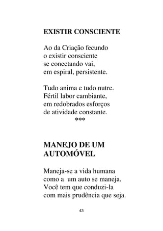 43
EXISTIR CONSCIENTE
Ao da Criação fecundo
o existir consciente
se conectando vai,
em espiral, persistente.
Tudo anima e tudo nutre.
Fértil labor cambiante,
em redobrados esforços
de atividade constante.
***
MANEJO DE UM
AUTOMÓVEL
Maneja-se a vida humana
como a um auto se maneja.
Você tem que conduzi-la
com mais prudência que seja.
 