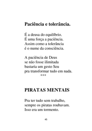 45
Paciência e tolerância.
É a deusa do equilíbrio.
É uma força a paciência.
Assim como a tolerância
é o nume da consciência.
A paciência de Deus
se não fosse ilimitada
bastaria um gesto Seu
pra transformar tudo em nada.
***
PIRATAS MENTAIS
Pra ter tudo sem trabalho,
sempre os piratas roubavam.
Isso era um tormento.
 