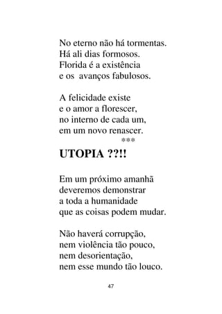 47
No eterno não há tormentas.
Há ali dias formosos.
Florida é a existência
e os avanços fabulosos.
A felicidade existe
e o amor a florescer,
no interno de cada um,
em um novo renascer.
***
UTOPIA ??!!
Em um próximo amanhã
deveremos demonstrar
a toda a humanidade
que as coisas podem mudar.
Não haverá corrupção,
nem violência tão pouco,
nem desorientação,
nem esse mundo tão louco.
 