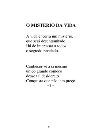 5
O MISTÉRIO DA VIDA
A vida encerra um mistério,
que será desentranhado.
Há de interessar a todos
o segredo revelado.
Conhecer-se a si mesmo
único grande começo
desse tal desiderato.
Conquista que não tem preço.
***
 