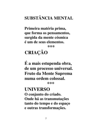 7
SUBSTÂNCIA MENTAL
Primeira matéria prima,
que forma os pensamentos,
surgida da mente cósmica
é um de seus elementos.
***
CRIAÇÃO
É a mais estupenda obra,
de um processo universal.
Fruto da Mente Suprema
numa ordem colossal.
***
UNIVERSO
O conjunto do criado.
Onde há as transmutações
tanto do tempo e do espaço
e outras transformações.
 