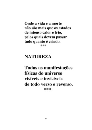 8
Onde a vida e a morte
não são mais que os estados
de intenso calor e frio,
pelos quais devem passar
tudo quanto é criado.
***
NATUREZA
Todas as manifestações
físicas do universo
visíveis e invisíveis
de todo verso e reverso.
***
 