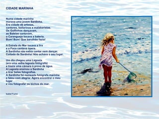 CIDADE MARINHA
Numa cidade marinha
morava uma jovem Sardinha.
Era cidade de artistas,
cantores, bailarinos e malabaristas.
Os Golfinhos dançavam,
as Baleias cantavam,
o Caranguejo tocava a bateria.
Bum! Bum! Que barulhão fazia!
A Estrela do Mar tocava a lira
e a Foca cantava ópera.
A Sardinha não sabia cantar nem dançar.
Coitada da Sardinha! Não achava o seu lugar.
Um dia chegou uma Lagosta
(era uma velha lagosta fotógrafa)
e trazia uma câmara à prova de água.
A Lagosta ensinou a Sardinha
a tirar belas fotografias.
A Sardinha foi nomeada fotógrafa marinha
e falou com alegria: Agora encontrei o meu
lugar
e vou fotografar os bichos do mar.
Isabel Furini
 