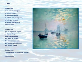 O MAR
Este é o mar
onde os barcos viajam,
os peixes moram,
os golfinhos saltam,
as baleias lançam repuxos,
as crianças nadam,
os jardins são de coral
E sabem a sal.
Este é o mar
que se esgota em esgoto,
se lixa em lixo,
o das marés negras,
das redes de arrasto,
dos rastos de sangue,
dos cemitérios nucleares,
dos muitos azares.
Este é o mar.
Quem entende a canção das ondas?
Luísa Ducla Soares
 