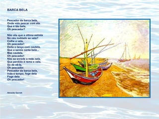 BARCA BELA
Pescador da barca bela,
Onde vais pescar com ela.
Que é tão bela,
Oh pescador?
Não vês que a última estrela
No céu nublado se vela?
Colhe a vela,
Oh pescador!
Deita o lanço com cautela,
Que a sereia canta bela...
Mas cautela,
Oh pescador!
Não se enrede a rede nela,
Que perdido é remo e vela,
Só de vê-la,
Oh pescador.
Pescador da barca bela,
Inda é tempo, foge dela
Foge dela
Oh pescador!
Almeida Garrett
 